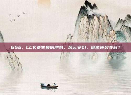 656. LCK赛季最后冲刺，风云变幻，谁能逆袭夺冠？