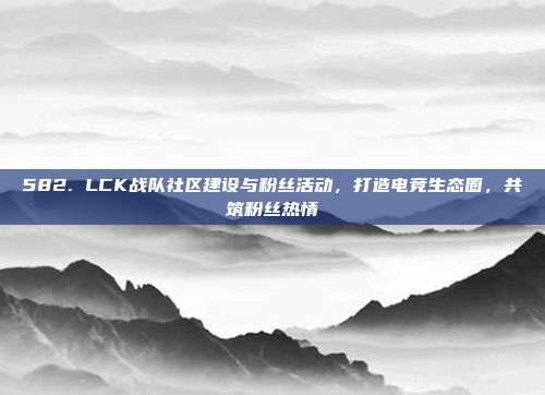 582. LCK战队社区建设与粉丝活动，打造电竞生态圈，共筑粉丝热情