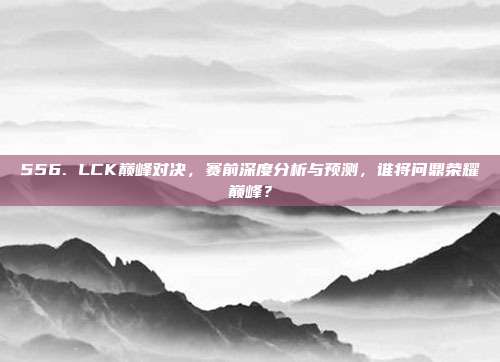 556. LCK巅峰对决，赛前深度分析与预测，谁将问鼎荣耀巅峰？