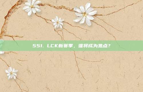 551. LCK新赛季，谁将成为焦点？