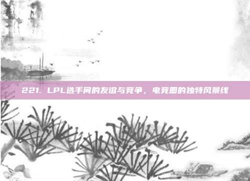 221. LPL选手间的友谊与竞争，电竞圈的独特风景线