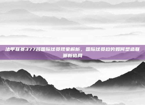 法甲联赛377名国际球员现象解析，国际球员趋势如何塑造联赛新格局