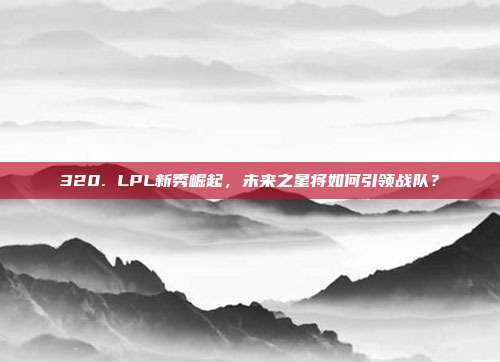 320. LPL新秀崛起，未来之星将如何引领战队？