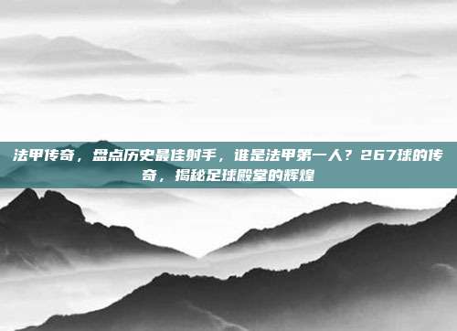 法甲传奇，盘点历史最佳射手，谁是法甲第一人？267球的传奇，揭秘足球殿堂的辉煌