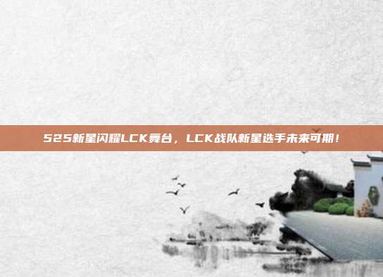 525新星闪耀LCK舞台，LCK战队新星选手未来可期！