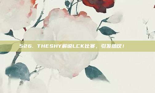 526. THESHY解说LCK比赛，引发热议！🔊