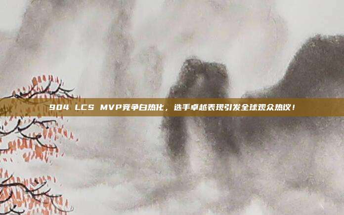 904 LCS MVP竞争白热化，选手卓越表现引发全球观众热议！