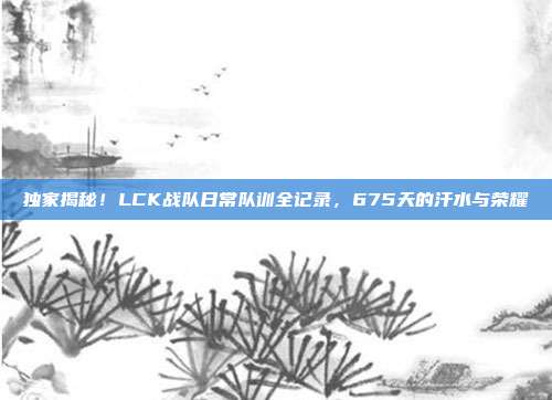 独家揭秘！LCK战队日常队训全记录，675天的汗水与荣耀