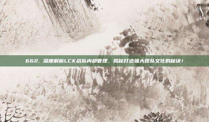 662. 深度解析LCK战队内部管理，揭秘打造强大团队文化的秘诀！