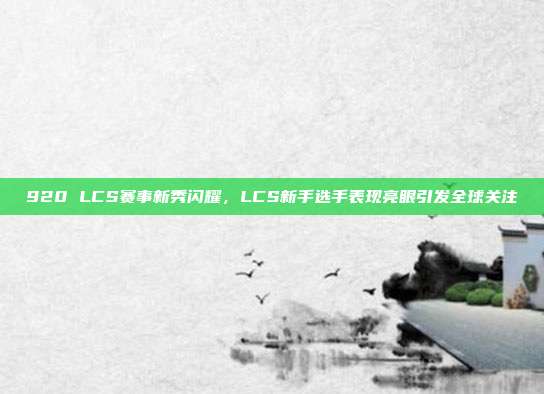 920 LCS赛事新秀闪耀，LCS新手选手表现亮眼引发全球关注