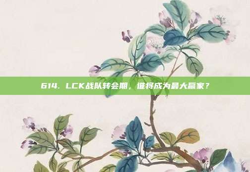 614. LCK战队转会期，谁将成为最大赢家？