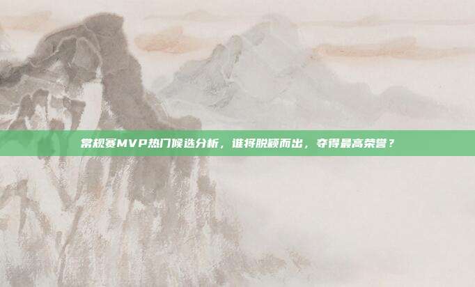 常规赛MVP热门候选分析，谁将脱颖而出，夺得最高荣誉？