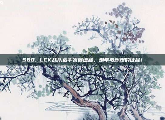 560. LCK战队选手发展道路，艰辛与辉煌的征程！