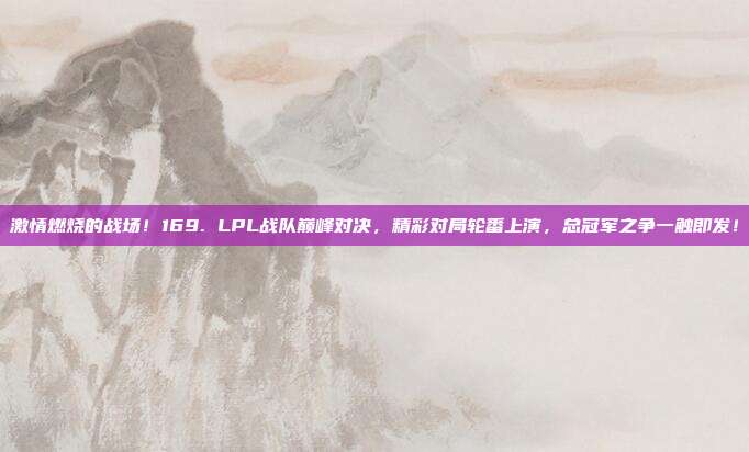 激情燃烧的战场！169. LPL战队巅峰对决，精彩对局轮番上演，总冠军之争一触即发！