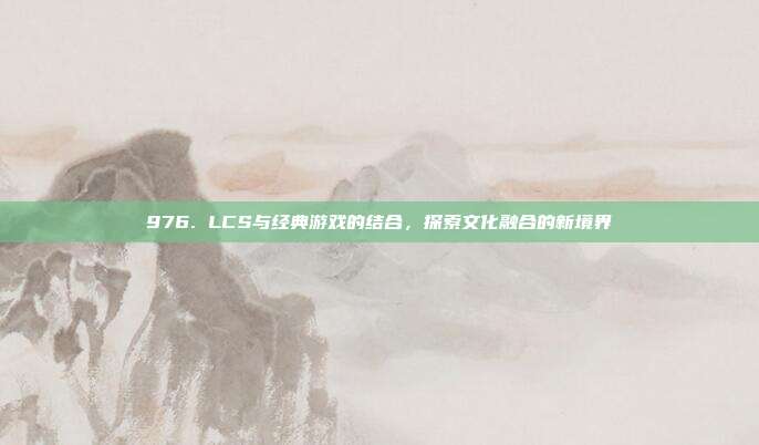 976. LCS与经典游戏的结合，探索文化融合的新境界