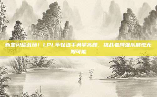 新星闪耀战场！LPL年轻选手勇攀高峰，挑战老牌强队展现无限可能