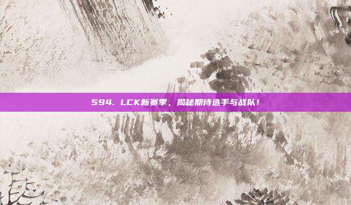 594. LCK新赛季，揭秘期待选手与战队！