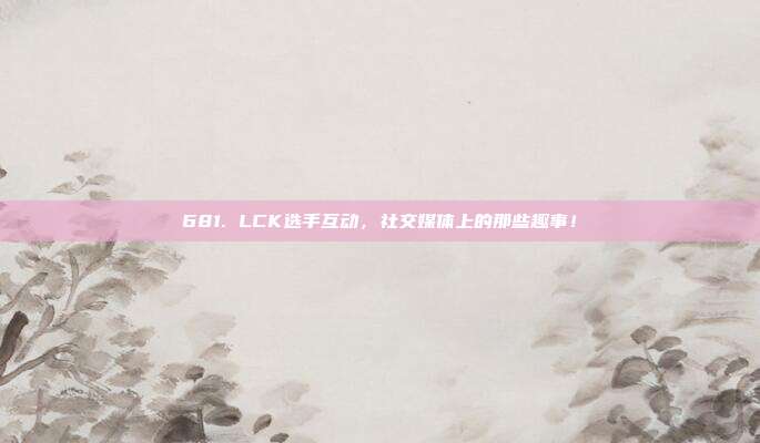 681. LCK选手互动，社交媒体上的那些趣事！