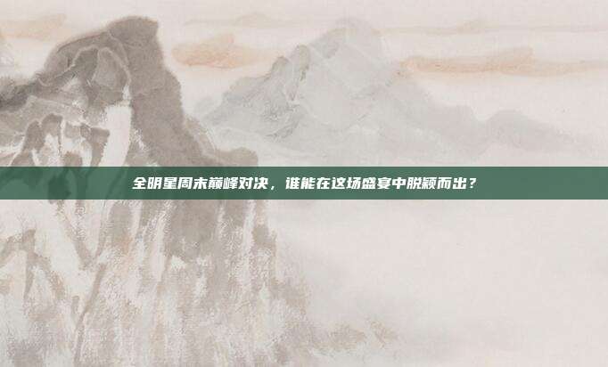 全明星周末巅峰对决，谁能在这场盛宴中脱颖而出？