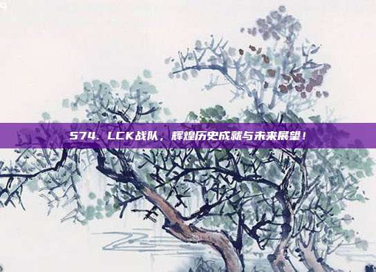 574. LCK战队，辉煌历史成就与未来展望！