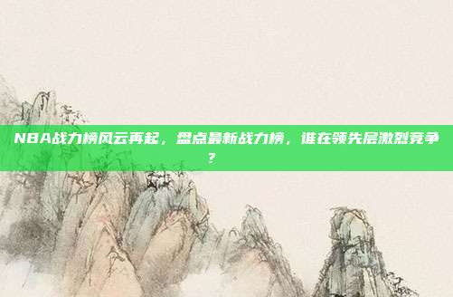 NBA战力榜风云再起，盘点最新战力榜，谁在领先层激烈竞争？📈