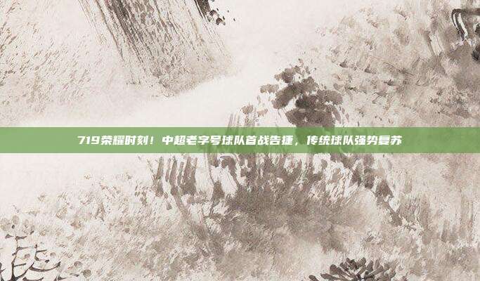 719荣耀时刻！中超老字号球队首战告捷，传统球队强势复苏