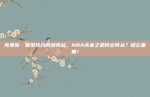 克里斯·保罗续约风波再起，NBA未来之星何去何从？疑云重重！