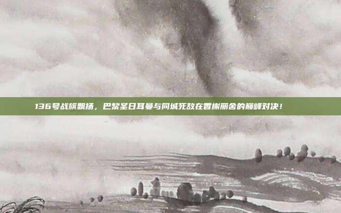 136号战旗飘扬，巴黎圣日耳曼与同城死敌在香榭丽舍的巅峰对决！🏙️