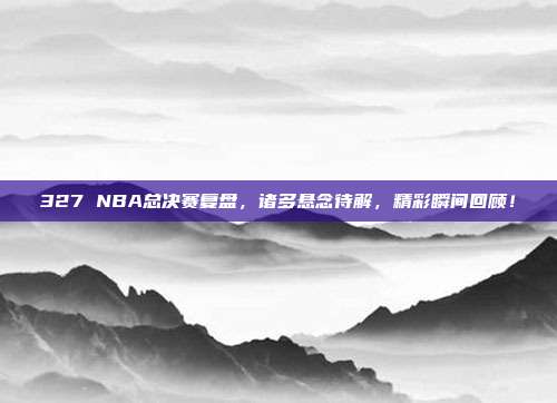 327 NBA总决赛复盘，诸多悬念待解，精彩瞬间回顾！