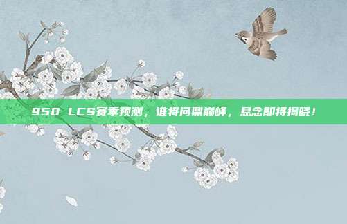 950 LCS赛季预测，谁将问鼎巅峰，悬念即将揭晓！