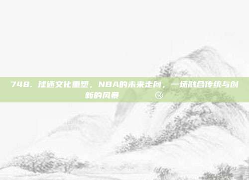 748. 球迷文化重塑，NBA的未来走向，一场融合传统与创新的风暴🎟️🔮