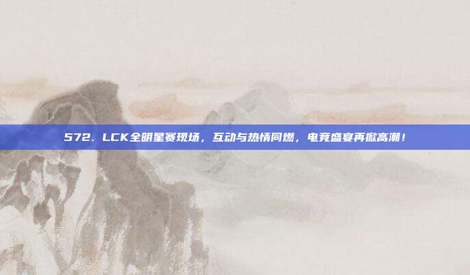 572. LCK全明星赛现场，互动与热情同燃，电竞盛宴再掀高潮！