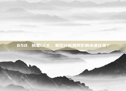 650. 执笔LCK，赛后分析如何影响未来比赛？