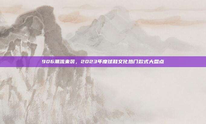 906潮流来袭，2023年度球鞋文化热门款式大盘点