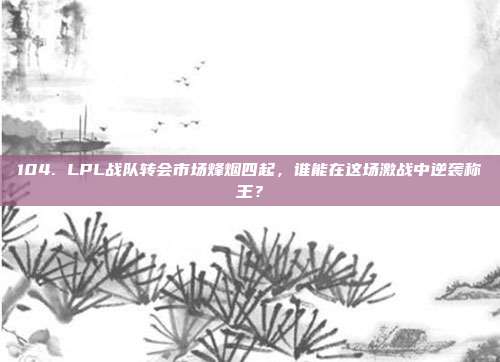 104. LPL战队转会市场烽烟四起，谁能在这场激战中逆袭称王？