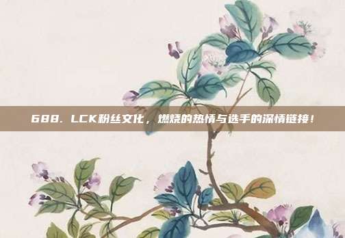 688. LCK粉丝文化，燃烧的热情与选手的深情链接！