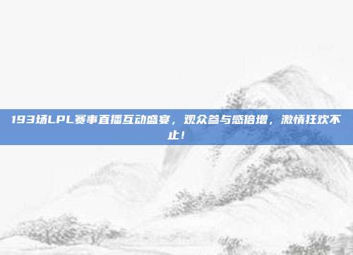 193场LPL赛事直播互动盛宴，观众参与感倍增，激情狂欢不止！