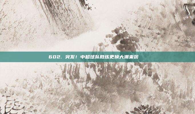 602. 突发！中超球队教练更换大潮来袭🌀